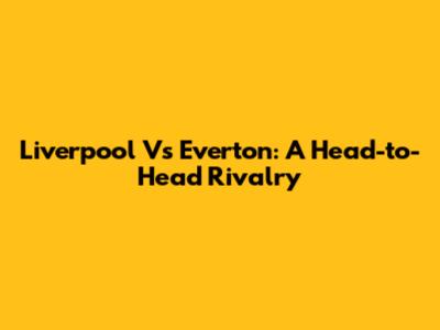 Liverpool Vs Everton: A Head-to-Head Rivalry