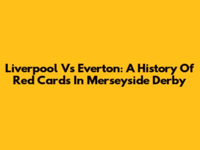 Liverpool Vs Everton: A History Of Red Cards In Merseyside Derby