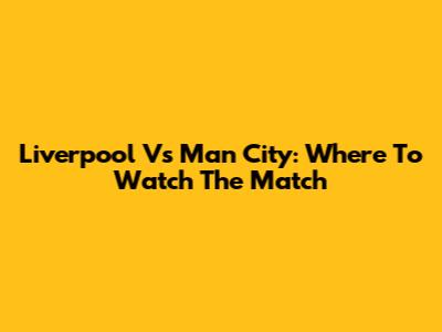 Liverpool Vs Man City: Where To Watch The Match