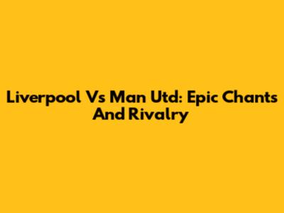 Liverpool Vs Man Utd: Epic Chants And Rivalry