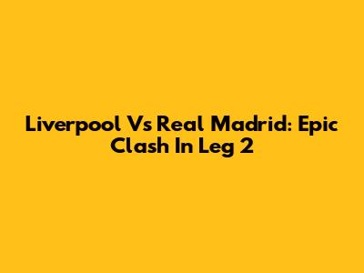 Liverpool Vs Real Madrid: Epic Clash In Leg 2