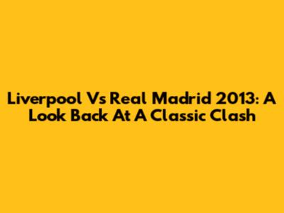 Liverpool Vs Real Madrid 2013: A Look Back At A Classic Clash