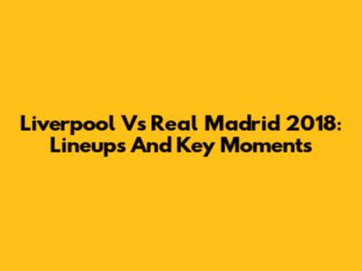 Liverpool Vs Real Madrid 2018: Lineups And Key Moments