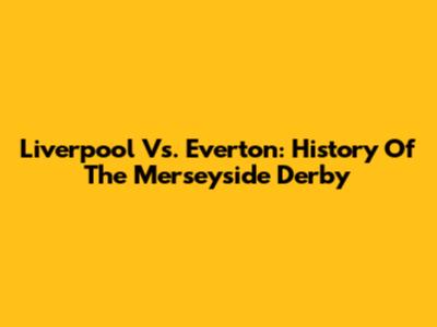 Liverpool Vs. Everton: History Of The Merseyside Derby