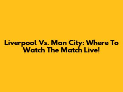 Liverpool Vs. Man City: Where To Watch The Match Live!
