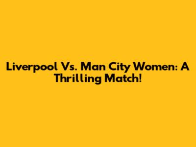 Liverpool Vs. Man City Women: A Thrilling Match!