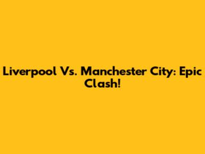Liverpool Vs. Manchester City: Epic Clash!