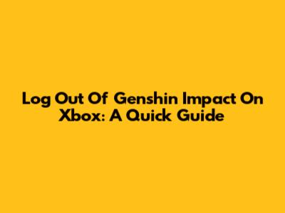 Log Out Of Genshin Impact On Xbox: A Quick Guide