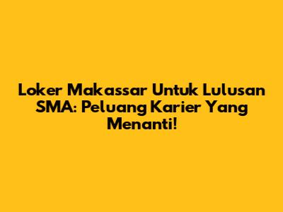 Loker Makassar Untuk Lulusan SMA: Peluang Karier Yang Menanti!
