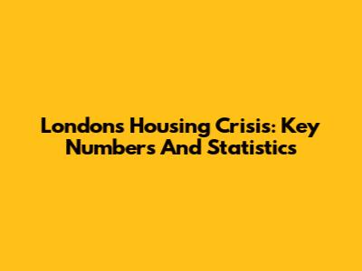 London's Housing Crisis: Key Numbers And Statistics