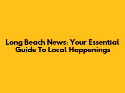 Long Beach News: Your Essential Guide To Local Happenings