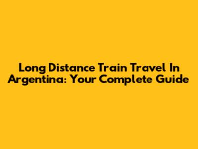 Long Distance Train Travel In Argentina: Your Complete Guide