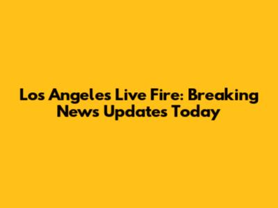 Los Angeles Live Fire: Breaking News Updates Today