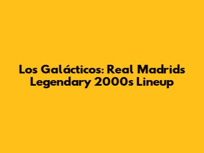 Los Galácticos: Real Madrid's Legendary 2000s Lineup