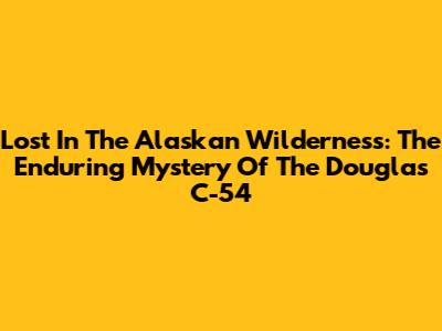 Lost In The Alaskan Wilderness: The Enduring Mystery Of The Douglas C-54