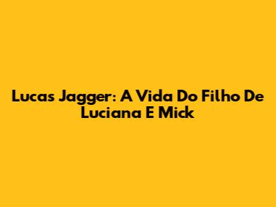 Lucas Jagger: A Vida Do Filho De Luciana E Mick