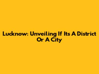 Lucknow: Unveiling If It's A District Or A City