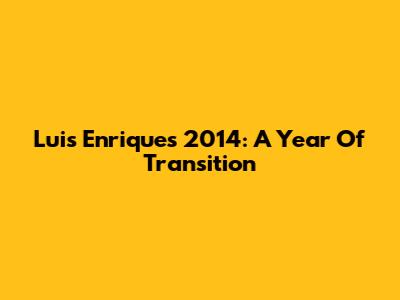 Luis Enrique's 2014: A Year Of Transition