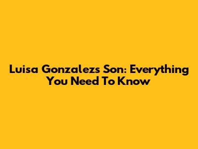 Luisa Gonzalez's Son: Everything You Need To Know