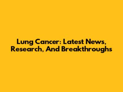 Lung Cancer: Latest News, Research, And Breakthroughs