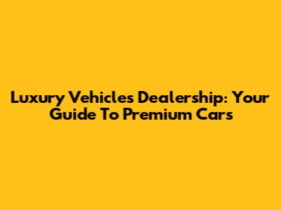 Luxury Vehicles Dealership: Your Guide To Premium Cars