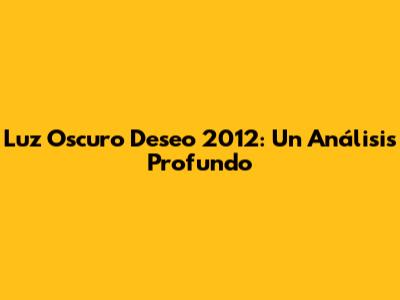 Luz Oscuro Deseo 2012: Un Análisis Profundo