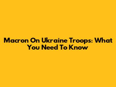 Macron On Ukraine Troops: What You Need To Know