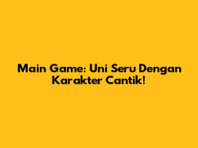 Main Game: Uni Seru Dengan Karakter Cantik!