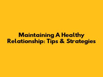 Maintaining A Healthy Relationship: Tips & Strategies