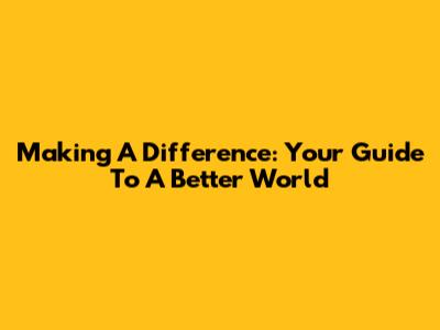 Making A Difference: Your Guide To A Better World