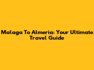 Malaga To Almeria: Your Ultimate Travel Guide