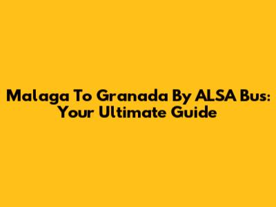Malaga To Granada By ALSA Bus: Your Ultimate Guide