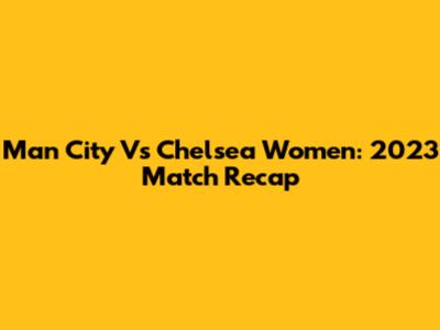 Man City Vs Chelsea Women: 2023 Match Recap