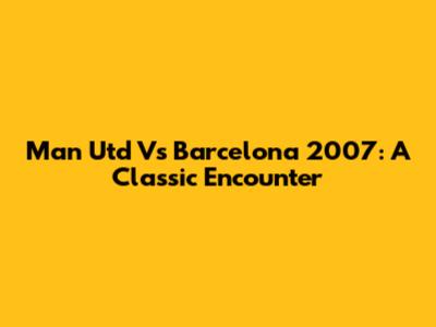 Man Utd Vs Barcelona 2007: A Classic Encounter