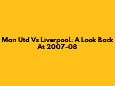 Man Utd Vs Liverpool: A Look Back At 2007-08