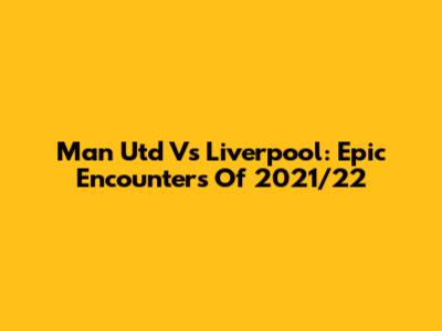 Man Utd Vs Liverpool: Epic Encounters Of 2021/22
