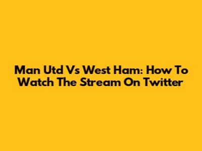 Man Utd Vs West Ham: How To Watch The Stream On Twitter
