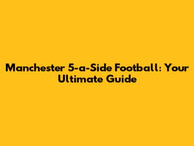 Manchester 5-a-Side Football: Your Ultimate Guide