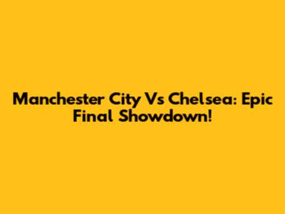 Manchester City Vs Chelsea: Epic Final Showdown!