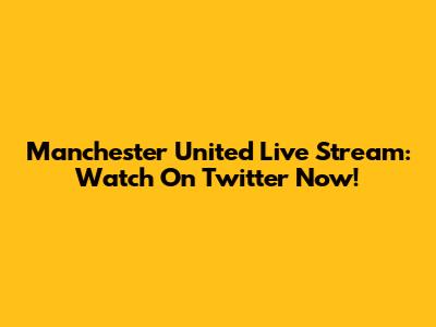 Manchester United Live Stream: Watch On Twitter Now!