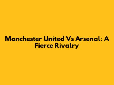 Manchester United Vs Arsenal: A Fierce Rivalry
