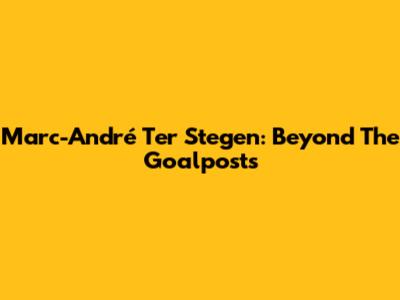 Marc-André Ter Stegen: Beyond The Goalposts