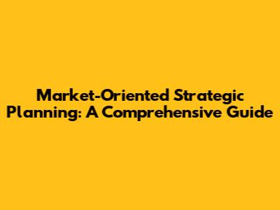 Market-Oriented Strategic Planning: A Comprehensive Guide