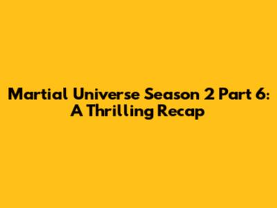 Martial Universe Season 2 Part 6: A Thrilling Recap