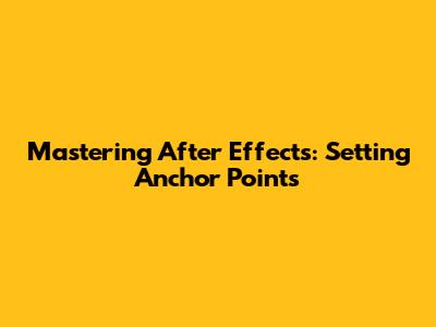 Mastering After Effects: Setting Anchor Points