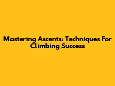 Mastering Ascents: Techniques For Climbing Success
