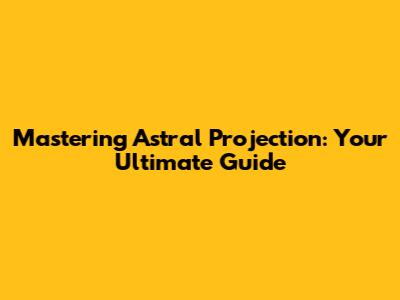 Mastering Astral Projection: Your Ultimate Guide