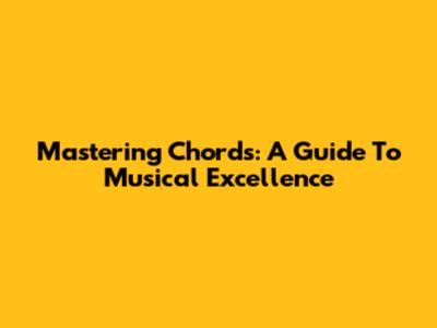 Mastering Chords: A Guide To Musical Excellence