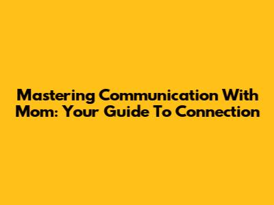 Mastering Communication With Mom: Your Guide To Connection