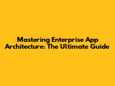 Mastering Enterprise App Architecture: The Ultimate Guide